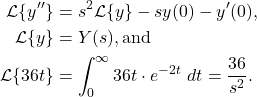 \begin{align*} \mathcal{L} \{y''\} & = s^2 \mathcal{L}\{y\} - sy(0) - y'(0), \\ \mathcal{L}\{y\} & = Y(s), \text{and} \\ \mathcal{L}\{36 t\} & = \int_{0}^{\infty} 36t \cdot e^{-2t} \ dt = \frac{36}{s^2}.\end{align*}