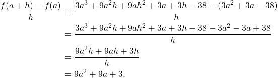 \begin{align*} \frac{f(a+h) - f(a)}{h} & = \frac{3a^3 + 9a^2h + 9ah^2 + 3a + 3h - 38 - (3a^2 + 3a - 38)}{h} \\ & = \frac{3a^3 + 9a^2h + 9ah^2 + 3a + 3h - 38 - 3a^2 - 3a + 38}{h} \\ & = \frac{9a^2h + 9ah + 3h}{h} \\ & = 9a^2 + 9a + 3.\end{align*}