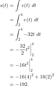 \begin{align*} s(t) & = \int v(t) \ dt \\ & = \int_{2}^{4} v(t) \ dt \\ & = \int_{2}^{4} -32t \ dt \\ & = -\frac{32}{2}t^2 \bigg|_{2}^{4} \\ & = -16t^2\bigg|_{2}^{4} \\ & = -16(4)^2 + 16(2)^2 \\ & = -192. \end{align*}