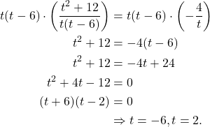 \begin{align*}t(t-6) \cdot \left( \frac{t^2 + 12}{t(t-6)} \right) & = t(t-6) \cdot \left( - \frac{4}{t}\right) \\ t^2 + 12 & = -4(t-6) \\ t^2 + 12 & = -4t + 24 \\ t^2 + 4t - 12 & = 0 \\ (t + 6)(t-2) & = 0 \\ & \Rightarrow t = -6, t = 2.  \end{align*}