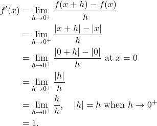 \begin{align*} f'(x) & = \lim_{h \to 0^{+}} \frac{f(x+h)-f(x)}{h} \\ & = \lim_{h \to 0^{+}} \frac{|x+h|-|x|}{h} \\ & = \lim_{h \to 0^{+}} \frac{|0+h|-|0|}{h} \ \text{at} \ x = 0 \\ & = \lim_{h \to 0^{+}} \frac{|h|}{h} \\ & = \lim_{h \to 0^{+}} \frac{h}{h}, \quad |h| = h \ \text{when} \ h \to 0^{+} \\ & = 1. \end{align*}