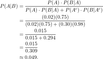 \begin{align*} P(A|B) & = \frac{P(A) \cdot P(B|A)}{P(A) \cdot P(B|A) + P(A^c) \cdot P(B|A^c)} \\ & = \frac{(0.02)(0.75)}{(0.02)(0.75) + (0.30)(0.98)} \\ & = \frac{0.015}{0.015 + 0.294} \\ & = \frac{0.015}{0.309} \\ & \approx 0.049.\end{align*}