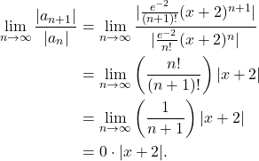 \begin{align*} \lim_{n \to \infty} \frac{|a_{n+1}|}{|a_n|} & = \lim_{n \to \infty} \frac{|\frac{e^{-2}}{(n+1)!}(x+2)^{n+1}|}{|\frac{e^{-2}}{n!}(x+2)^n|} \\ & = \lim_{n \to \infty} \left( \frac{n!}{(n+1)!}\right)|x+2| \\ & = \lim_{n \to \infty} \left( \frac{1}{n+1}\right)|x+2| \\ & = 0 \cdot |x+2|. \end{align*}