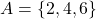 A = \{2,4,6\}