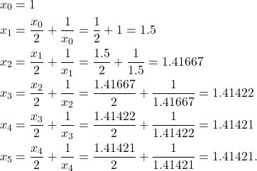 \begin{align*} x_0 & = 1 \\ x_1 & = \frac{x_0}{2} + \frac{1}{x_0} = \frac{1}{2} + 1 = 1.5 \\ x_2 & = \frac{x_1}{2} + \frac{1}{x_1} = \frac{1.5}{2} + \frac{1}{1.5} = 1.41667 \\ x_3 & = \frac{x_2}{2} + \frac{1}{x_2} = \frac{1.41667}{2} + \frac{1}{1.41667} = 1.41422 \\ x_4 & = \frac{x_3}{2} + \frac{1}{x_3} = \frac{1.41422}{2} + \frac{1}{1.41422} = 1.41421 \\ x_5 & = \frac{x_4}{2} + \frac{1}{x_4} = \frac{1.41421}{2} + \frac{1}{1.41421} = 1.41421 .\end{align*}