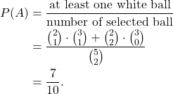 \begin{align*} P(A ) & = \frac{\text{at least one white ball}}{\text{number of selected ball}} \\ & = \frac{\binom{2}{1} \cdot \binom{3}{1} + \binom{2}{2} \cdot \binom{3}{0}}{\binom{5}{2}} \\ & = \frac{7}{10}. \end{align*}