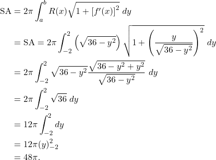 \begin{align*} \text{SA} & = 2\pi \int_{a}^{b} R(x) \sqrt{1 + \left[f'(x) \right]^2}\ dy \\ & = \text{SA} = 2\pi \int_{-2}^{2} \left( \sqrt{36-y^2}\right)\sqrt{1 + \left( \frac{y}{\sqrt{36-y^2}}\right)^2}\ dy \\ & = 2 \pi \int_{-2}^{2}\sqrt{36-y^2} \frac{\sqrt{36-y^2+y^2}}{\sqrt{36-y^2}} \ dy \\ & = 2\pi \int_{-2}^{2} \sqrt{36} \ dy \\ & = 12\pi \int_{-2}^{2} dy \\ & = 12 \pi (y)_{-2}^{2} \\ & = 48 \pi.\end{align*}