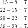 \begin{align*} 15 - 8 & = 7 \\ 22 - 15 & = 7 \\ 29 - 22 & = 7 \\ 36-29 & = 7.\end{align*}