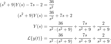 \begin{align*} (s^2+9)Y(s) - 7s - 2 & = \frac{36}{s^2} \\ (s^2 + 9) Y(s) & = \frac{36}{s^2} + 7s + 2 \\Y(s) & = \frac{36}{s^2 \cdot (s^2+9)} + \frac{7s}{s^2+9} + \frac{2}{s^2+9} \\ \mathcal{L}\{y(t)\} & = \frac{36}{s^2 \cdot (s^2+9)} + \frac{7s}{s^2+9} + \frac{2}{s^2+9} .\end{align*}