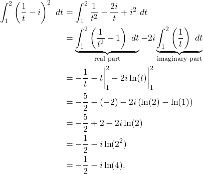 \begin{align*} \int_{1}^{2} \left(\frac{1}{t}-i\right)^2 \ dt & = \int_{1}^{2} \frac{1}{t^2} - \frac{2i}{t} +i^2\ dt \\ & = \underbrace{\int_{1}^{2} \left(\frac{1}{t^2} - 1\right) \ dt}_{\text{real part}} -2i \underbrace{\int_{1}^{2} \left(\frac{1}{t}\right) \ dt}_{\text{imaginary part}} \\ & = -\frac{1}{t} - t \bigg|_{1}^{2} -2i\ln(t)\bigg|_{1}^{2} \\ & = -\frac{5}{2} - (-2) -2i\left(\ln(2) - \ln(1)\right) \\ & = -\frac{5}{2} + 2 - 2i\ln(2) \\ & = - \frac{1}{2} - i \ln(2^2) \\ & = -\frac{1}{2} - i \ln(4). \end{align*}