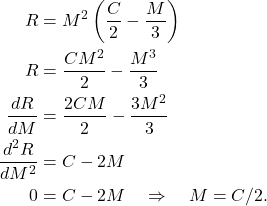 \begin{align*} R & = M^2 \left( \frac{C}{2} - \frac{M}{3}\right) \\ R & = \frac{CM^2}{2} - \frac{M^3}{3} \\ \frac{dR}{dM} & = \frac{2CM}{2} - \frac{3M^2}{3} \\ \frac{d^2R}{dM^2} & = C - 2M \\ 0 & = C - 2M  \quad \Rightarrow \quad M = C/2. \end{align*}