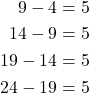 \begin{align*} 9 - 4 & =5 \\14 - 9 & = 5 \\ 19 - 14 & = 5 \\ 24-19 & = 5 \end{align*}