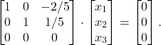 \begin{align*} \begin{bmatrix} 1 & 0 & -2/5 \\ 0 & 1 & 1/5 \\ 0& 0 & 0 \end{bmatrix} \cdot \begin{bmatrix} x_1 \\ x_2 \\ x_3\end{bmatrix} & = \begin{bmatrix} 0 \\ 0 \\ 0 \end{bmatrix}.\end{align*}