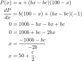 \begin{align*} P(x) & = a + (bx-bc)(100-x) \\ \frac{dP}{dx} & =b(100-x) + (bx-bc)(-1) \\0 & = 100b - bx - bx + bc \\ 0 & = 100b + bc -2bx \\x & = \frac{-100b-bc}{-2b} \\ x & = 50 + \frac{c}{2}.\end{align*}