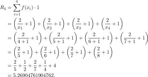 \begin{align*} R_4 & = \sum_{i=1}^{4}f(x_i) \cdot 1 \\ & = \left(\frac{2}{x_1} +1\right) + \left(\frac{2}{x_2} +1\right) + \left(\frac{2}{x_3} +1\right) + \left(\frac{2}{x_4} +1\right) \\ & = \left(\frac{2}{4+1} +1\right) + \left(\frac{2}{5+1} +1\right) + \left(\frac{2}{6+1} +1\right) + \left(\frac{2}{7+1} +1\right) \\ & = \left(\frac{2}{5} +1\right) + \left(\frac{2}{6} +1\right) + \left(\frac{2}{7} +1\right) + \left(\frac{2}{8} +1\right) \\ & = \frac{2}{5} + \frac{1}{2} + \frac{2}{7} + \frac{1}{4} + 4 \\ & = 5.26904761904762.\end{align*}