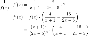 \begin{align*}\frac{1}{f(x)} \cdot f'(x) & =  \frac{4}{x+1} - \frac{8}{2x-5} \cdot 2 \\ f'(x) & = f(x) \cdot \left( \frac{4}{x+1} - \frac{16}{2x-5}\right) \\ & =  \frac{(x+1)^4}{(2x-5)^8} \cdot \left(\frac{4}{x+1} - \frac{16}{2x-5}\right) . \end{align*}