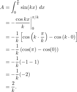 \begin{align*} A & = \int_{0}^{\frac{\pi}{k}} \sin(kx) \ dx \\ & = -\frac{\cos kx}{k} \bigg|_{0}^{\pi/k} \\ & = -\frac{1}{k}\left[\cos\left( k \cdot \frac{\pi}{k}\right) - \cos\left(k \cdot 0 \right)\right] \\ & = -\frac{1}{k} \left( \cos(\pi) - \cos(0) \right) \\ & = -\frac{1}{k}(-1-1) \\ & = -\frac{1}{k}(-2) \\ & = \frac{2}{k}.\end{align*}