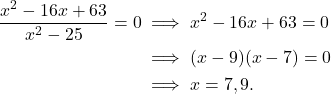 \begin{align*} \frac{x^2 - 16x + 63}{x^2 - 25}= 0  & \implies x^2 - 16x + 63= 0 \\ & \implies (x -9)(x-7) = 0 \\ & \implies x = 7, 9.\end{align*}