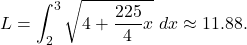 \begin{equation*} L = \int_{2}^{3} \sqrt{4 + \frac{225}{4}x} \ dx \approx 11.88.  \end{equation*}