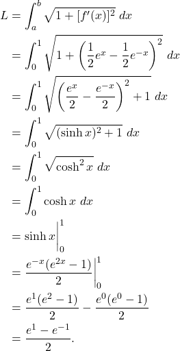 \begin{align*} L & = \int_{a}^{b} \sqrt{1+[f'(x) ]^2} \ dx \\ & = \int_{0}^{1} \sqrt{1+\left( \frac{1}{2}e^x-\frac{1}{2}e^{-x}\right)^2} \ dx \\ & = \int_{0}^{1} \sqrt{\left(\frac{e^x}{2}-\frac{e^{-x}}{2} \right)^2 +1} \ dx \\ & = \int_{0}^{1} \sqrt{(\sinh x)^2 + 1} \ dx \\ & = \int_{0}^{1} \sqrt{\cosh^2 x} \ dx \\ & = \int_{0}^{1} \cosh x \ dx \\ & = \sinh x \bigg|_{0}^{1} \\ & = \frac{e^{-x}(e^{2x}-1)}{2}\bigg|_{0}^{1} \\ & = \frac{e^1(e^2 - 1)}{2} - \frac{e^0(e^0-1)}{2} \\ & = \frac{e^1-e^{-1}}{2}.\end{align*}