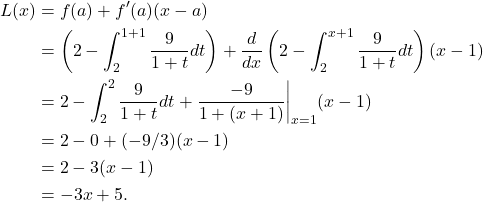 \begin{align*} L(x) & = f(a) + f'(a)(x-a) \\ & = \left(2 - \int_{2}^{1+1} \frac{9}{1+t}dt \right) + \frac{d}{dx} \left( 2 - \int_{2}^{x+1} \frac{9}{1+t}dt \right)(x-1) \\ & = 2 - \int_{2}^{2} \frac{9}{1+t}dt + \frac{-9}{1+(x+1)}\bigg|_{x=1} (x-1) \\ & = 2 - 0 +(-9/3)(x-1) \\ & = 2 - 3(x-1) \\ & = -3x + 5.\end{align*}