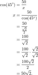 \begin{align*} \cos (45^{\circ}) & = \frac{50}{x} \\ x & = \frac{50}{\cos(45^{\circ})} \\ & = \frac{50}{\frac{\sqrt{2}}{2}} \\ & = \frac{100}{\sqrt{2}} \\ & = \frac{100}{\sqrt{2}} \cdot \frac{\sqrt{2}}{\sqrt{2}} \\ & = \frac{100\sqrt{2}}{2} \\ & = 50\sqrt{2}. \end{align*}