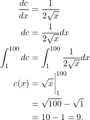 \begin{align*} \frac{dc}{dx} & = \frac{1}{2\sqrt{x}} \\ dc & = \frac{1}{2\sqrt{x}}dx \\ \int_{1}^{100} dc & = \int_{1}^{100} \frac{1}{2\sqrt{x}} dx \\ c(x) & = \sqrt{x}\bigg|_{1}^{100} \\ & = \sqrt{100} - \sqrt{1} \\ & = 10 - 1=9. \end{align*}