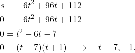 \begin{align*} s& = -6t^2 + 96t + 112 \\ 0 & = -6t^2 + 96t + 112 \\ 0 & = t^2 -6t - 7 \\ 0& = (t-7)(t+1) \quad \Rightarrow \quad t = 7, -1. \end{align*}