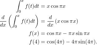 \begin{align*} \int_{0}^{x} f(t) dt  & = x \cos \pi x \\ \frac{d}{dx} \left( \int_{0}^{x} f(t) dt  \right) & = \frac{d}{dx} \left( x \cos \pi x\right) \\ f(x) & = \cos \pi x - \pi x \sin \pi x \\ f(4) & = \cos(4 \pi) - 4\pi \sin(4\pi).\end{align*}