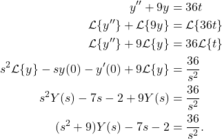 \begin{align*} y'' + 9y & = 36t \\ \mathcal{L}\{y''\} + \mathcal{L}\{9y\} & = \mathcal{L}\{36t\} \\ \mathcal{L}\{y''\} + 9\mathcal{L}\{y\} & = 36\mathcal{L}\{t\} \\ s^2\mathcal{L}\{y\} - sy(0) - y'(0) + 9 \mathcal{L}\{y\} & = \frac{36}{s^2} \\ s^2 Y(s) - 7s - 2 + 9 Y(s) & = \frac{36}{s^2} \\ (s^2+9)Y(s) - 7s - 2 & = \frac{36}{s^2}.\end{align*}