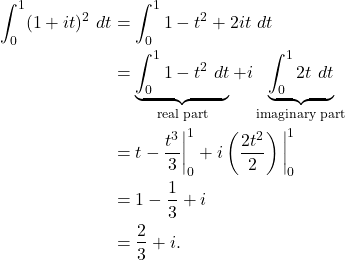 \begin{align*} \int_{0}^{1} (1+it)^2 \ dt & = \int_{0}^{1} 1-t^2 + 2it \ dt \\ & = \underbrace{\int_{0}^{1} 1-t^2 \ dt}_{\text{real part}} + i \underbrace{\int_{0}^{1} 2t \ dt}_{\text{imaginary part}} \\ & = t - \frac{t^3}{3} \bigg|_{0}^{1} + i \left(\frac{2t^2}{2}\right)\bigg|_{0}^{1} \\ & = 1 - \frac{1}{3} + i \\ & = \frac{2}{3} + i. \end{align*}