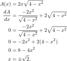 \begin{align*} A(x) & = 2x\sqrt{4-x^2} \\ \frac{dA}{dx} & = \frac{-2x^2}{\sqrt{4-x^2}} + 2\sqrt{4-x^2} \\ 0 & = \frac{-2x^2}{\sqrt{4-x^2}} + 2\sqrt{4-x^2} \\ 0 & = -2x^2 + 2(4-x^2) \\ 0 & = 8 -4x^2 \\ x & = \pm \sqrt{2}.\end{align*}