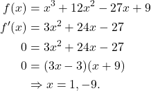 \begin{align*} f(x) & = x^3 + 12x^2 -27x + 9 \\ f'(x) & = 3x^2 + 24x - 27 \\ 0 & = 3x^2 + 24x - 27 \\ 0 & = (3x-3)(x+9) \\ & \Rightarrow x = 1, -9.\end{align*}