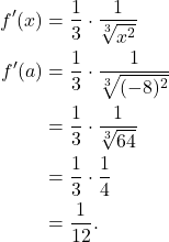 \begin{align*} f'(x) & = \frac{1}{3} \cdot \frac{1}{\sqrt[3]{x^2}} \\ f'(a) & = \frac{1}{3} \cdot \frac{1}{\sqrt[3]{(-8)^2}} \\ & = \frac{1}{3} \cdot \frac{1}{\sqrt[3]{64}} \\ & = \frac{1}{3} \cdot \frac{1}{4} \\ & = \frac{1}{12}. \end{align*}