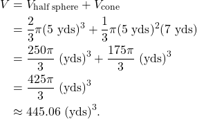 \begin{align*} V & = V_{\text{half sphere}} + V_{\text{cone}} \\ & = \frac{2}{3} \pi (5 \ \text{yds})^3 + \frac{1}{3} \pi (5 \ \text{yds})^2 (7 \ \text{yds}) \\ & = \frac{250 \pi}{3} \ \text{(yds)}^3 + \frac{175 \pi}{3} \ \text{(yds)}^3 \\ & = \frac{425 \pi}{3} \ \text{(yds)}^3 \\ & \approx 445.06 \ \text{(yds)}^3. \end{align*}