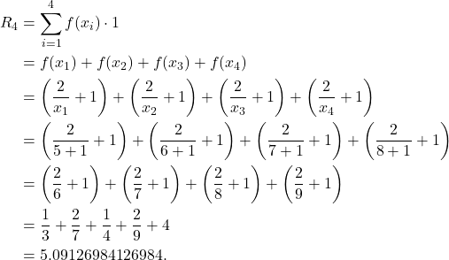 \begin{align*} R_4 & = \sum_{i=1}^{4}f(x_i) \cdot 1 \\ & = f(x_1) + f(x_2) + f(x_3) + f(x_4) \\ & = \left(\frac{2}{x_1} +1\right) + \left(\frac{2}{x_2} +1\right) + \left(\frac{2}{x_3} +1\right) + \left(\frac{2}{x_4} +1\right) \\ & = \left(\frac{2}{5+1} +1\right) + \left(\frac{2}{6+1} +1\right) + \left(\frac{2}{7+1} +1\right) + \left(\frac{2}{8+1} +1\right) \\ & = \left(\frac{2}{6} +1\right) + \left(\frac{2}{7} +1\right) + \left(\frac{2}{8} +1\right) + \left(\frac{2}{9} +1\right) \\ & = \frac{1}{3} + \frac{2}{7} + \frac{1}{4} + \frac{2}{9} + 4 \\ & = 5.09126984126984.\end{align*}