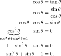 \begin{align*} \cos \theta & = \tan \theta \\ \cos \theta & = \frac{\sin \theta}{\cos \theta} \\ \cos \theta \cdot \cos \theta & = \sin \theta \\ \underbrace{\cos^2 \theta}_{\cos^2 \theta + \sin^2 \theta = 1} - \sin \theta & = 0 \\ 1 - \sin^2 \theta - \sin \theta & = 0 \\ \sin^2 \theta + \sin \theta - 1 & = 0.\end{align*}