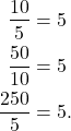 \begin{align*} \frac{10}{5} & = 5 \\ \frac{50}{10} & = 5 \\ \frac{250}{5} & = 5.\end{align*}