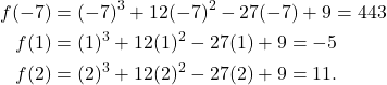 \begin{align*} f(-7) & = (-7)^3 +12(-7)^2 -27(-7) + 9 = 443 \\ f(1) & = (1)^3 + 12(1)^2 - 27(1) + 9 = -5 \\ f(2) & = (2)^3 + 12(2)^2 - 27(2) + 9 = 11. \end{align*}