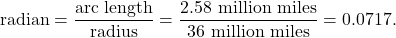 \begin{equation*} \text{radian} = \frac{\text{arc length}}{\text{radius}} = \frac{2.58 \ \text{million miles}}{36 \ \text{million miles}} = 0.0717.\end{equation*}